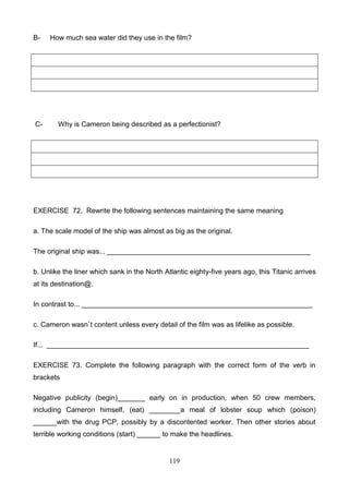 B-

C-

How much sea water did they use in the film?

Why is Cameron being described as a perfectionist?

EXERCISE 72. Rewrite the following sentences maintaining the same meaning
a. The scale model of the ship was almost as big as the original.
The original ship was... ____________________________________________________
b. Unlike the liner which sank in the North Atlantic eighty-five years ago, this Titanic arrives
at its destination@.
In contrast to... ___________________________________________________________
c. Cameron wasn`t content unless every detail of the film was as lifelike as possible.
If... ___________________________________________________________________
EXERCISE 73. Complete the following paragraph with the correct form of the verb in
brackets
Negative publicity (begin)_______ early on in production, when 50 crew members,
including Cameron himself, (eat) ________a meal of lobster soup which (poison)
______with the drug PCP, possibly by a discontented worker. Then other stories about
terrible working conditions (start) ______ to make the headlines.

119

 