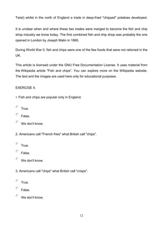 Twist) whilst in the north of England a trade in deep-fried "chipped" potatoes developed.

It is unclear when and where these two trades were merged to become the fish and chip
shop industry we know today. The first combined fish and chip shop was probably the one
opened in London by Joseph Malin in 1860.
During World War II, fish and chips were one of the few foods that were not rationed in the
UK.
This article is licensed under the GNU Free Documentation License. It uses material from
the Wikipedia article "Fish and chips". You can explore more on the Wikipedia website.
The text and the images are used here only for educational purposes.

EXERCISE 4.
1. Fish

and chips are popular only in England.

True.
False.
We don't know.
2. Americans call "French fries" what British call "chips".

True.
False.
We don't know.
3. Americans call "chips" what British call "crisps".

True.
False.
We don't know.

12

 