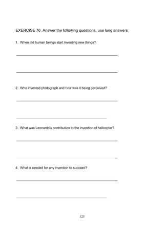 EXERCISE 76. Answer the following questions, use long answers.
1. When did human beings start inventing new things?

_______________________________________________________

_______________________________________________________

2. Who invented photograph and how was it being perceived?

_______________________________________________________

_________________________________________________

3. What was Leonardo's contribution to the invention of helicopter?

_______________________________________________________

_______________________________________________________

4. What is needed for any invention to succeed?

_______________________________________________________

_________________________________________________

123

 