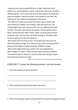 Insects are the most successful life-form on Earth. More than half of
all life on our planet belongs to insects. Insects have more than one million
different species. This is much more than all other species of animals and
plants put together. Insects have been on this planet for more than 350
million years. Even before the appearance of dinosaurs.
The millions of insects are grouped and named using a system that
was invented by a Swede, Carl Linnaeus, about 250 years ago. This
naming system uses Latin names so that it can be understood anywhere
on Earth. The basic insect class is the species. Several species make a
genus, several genuses make a family. Higher up the grouping of family
comes the order, then the class and finally the phylum. All insects within
the same species can mate and reproduce.
Most insects have two kinds of eyes. The simple eyes which can only
sense the presence of light. The compound eyes which have thousands of
lenses and the ability to receive thousands of different images.
Many small creatures like bugs, spiders, ticks and centipedes are
often mistaken for insects. These look like insects but they are different.
The easiest to spot an insect is to count the body parts and legs. Insects
have three body parts and six legs.
Taken from: http://www.elt-time.com/forum/index.php?topic=1633.30;wap

EXERCISE 77. Answer the following questions, use long answers.
1. How many species of insects are there?
_______________________________________________________

_______________________________________________________

2. Who invented the insect naming system and when?
_______________________________________________________

_______________________________________________________

3. What is the language used for naming insects? Why was this language chosen?
125

 