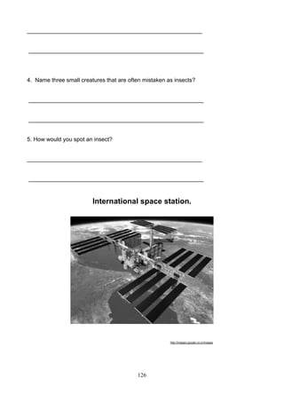 _______________________________________________________

_______________________________________________________

4. Name three small creatures that are often mistaken as insects?

_______________________________________________________

_______________________________________________________

5. How would you spot an insect?

_______________________________________________________

_______________________________________________________

International space station.

http://images.google.co.cr/images

126

 