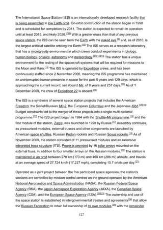 The International Space Station (ISS) is an internationally developed research facility that
is being assembled in low Earth orbit. On-orbit construction of the station began in 1998
and is scheduled for completion by 2011. The station is expected to remain in operation
until at least 2015, and likely 2020.[7][8] With a greater mass than that of any previous
space station, the ISS can be seen from the Earth with the naked eye,[9] and, as of 2010, is
the largest artificial satellite orbiting the Earth.[10] The ISS serves as a research laboratory
that has a microgravity environment in which crews conduct experiments in biology,
human biology, physics, astronomy and meteorology.[11][12][13] The station has a unique
environment for the testing of the spacecraft systems that will be required for missions to
the Moon and Mars.[14] The ISS is operated by Expedition crews, and has been
continuously staffed since 2 November 2000, meaning the ISS programme has maintained
an uninterrupted human presence in space for the past 9 years and 129 days, which is
approaching the current record, set aboard Mir, of 9 years and 257 days.[15] As of 1
December 2009, the crew of Expedition 22 is aboard.[16]
The ISS is a synthesis of several space station projects that includes the American
Freedom, the Soviet/Russian Mir-2, the European Columbus and the Japanese Kibō.[17][18]
Budget constraints led to the merger of these projects into a single multi-national
programme.[17] The ISS project began in 1994 with the Shuttle-Mir programme,[19] and the
first module of the station, Zarya, was launched in 1998 by Russia.[17] Assembly continues,
as pressurised modules, external trusses and other components are launched by
American space shuttles, Russian Proton rockets and Russian Soyuz rockets.[18] As of
November 2009, the station consisted of 11 pressurised modules and an extensive
integrated truss structure (ITS). Power is provided by 16 solar arrays mounted on the
external truss, in addition to four smaller arrays on the Russian modules. [20] The station is
maintained at an orbit between 278 km (173 mi) and 460 km (286 mi) altitude, and travels
at an average speed of 27,724 km/h (17,227 mph), completing 15.7 orbits per day.[21]
Operated as a joint project between the five participant space agencies, the station's
sections are controlled by mission control centres on the ground operated by the American
National Aeronautics and Space Administration (NASA), the Russian Federal Space
Agency (RKA), the Japan Aerospace Exploration Agency (JAXA), the Canadian Space
Agency (CSA), and the European Space Agency (ESA).[22][23] The ownership and use of
the space station is established in intergovernmental treaties and agreements[24] that allow
the Russian Federation to retain full ownership of its own modules,[25] with the remainder
127

 