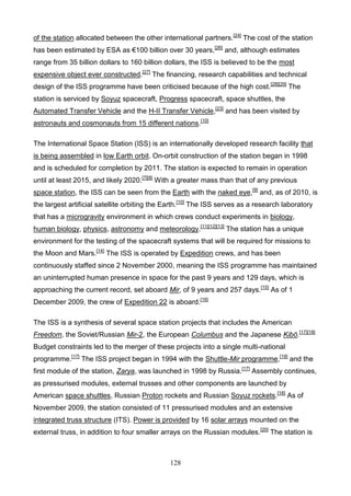 of the station allocated between the other international partners.[24] The cost of the station
has been estimated by ESA as €100 billion over 30 years,[26] and, although estimates
range from 35 billion dollars to 160 billion dollars, the ISS is believed to be the most
expensive object ever constructed.[27] The financing, research capabilities and technical
design of the ISS programme have been criticised because of the high cost. [28][29] The
station is serviced by Soyuz spacecraft, Progress spacecraft, space shuttles, the
Automated Transfer Vehicle and the H-II Transfer Vehicle,[23] and has been visited by
astronauts and cosmonauts from 15 different nations.[10]
The International Space Station (ISS) is an internationally developed research facility that
is being assembled in low Earth orbit. On-orbit construction of the station began in 1998
and is scheduled for completion by 2011. The station is expected to remain in operation
until at least 2015, and likely 2020.[7][8] With a greater mass than that of any previous
space station, the ISS can be seen from the Earth with the naked eye,[9] and, as of 2010, is
the largest artificial satellite orbiting the Earth.[10] The ISS serves as a research laboratory
that has a microgravity environment in which crews conduct experiments in biology,
human biology, physics, astronomy and meteorology.[11][12][13] The station has a unique
environment for the testing of the spacecraft systems that will be required for missions to
the Moon and Mars.[14] The ISS is operated by Expedition crews, and has been
continuously staffed since 2 November 2000, meaning the ISS programme has maintained
an uninterrupted human presence in space for the past 9 years and 129 days, which is
approaching the current record, set aboard Mir, of 9 years and 257 days.[15] As of 1
December 2009, the crew of Expedition 22 is aboard.[16]
The ISS is a synthesis of several space station projects that includes the American
Freedom, the Soviet/Russian Mir-2, the European Columbus and the Japanese Kibō.[17][18]
Budget constraints led to the merger of these projects into a single multi-national
programme.[17] The ISS project began in 1994 with the Shuttle-Mir programme,[19] and the
first module of the station, Zarya, was launched in 1998 by Russia.[17] Assembly continues,
as pressurised modules, external trusses and other components are launched by
American space shuttles, Russian Proton rockets and Russian Soyuz rockets.[18] As of
November 2009, the station consisted of 11 pressurised modules and an extensive
integrated truss structure (ITS). Power is provided by 16 solar arrays mounted on the
external truss, in addition to four smaller arrays on the Russian modules. [20] The station is

128

 