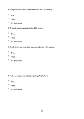 4. The potato was introduced to Europe in the 18th century.

True.
False.
We don't know.
6. The dish became popular in the 19th century.

True.
False.
We don't know.
6. The first fish and chip shop was opened in the 19th century.

True.
False.
We don't know.

7. Fish and chips were not eaten during World War II.

True.
False.
We don't know

13

 