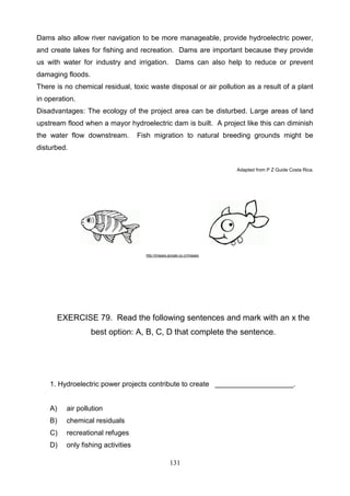 Dams also allow river navigation to be more manageable, provide hydroelectric power,
and create lakes for fishing and recreation. Dams are important because they provide
us with water for industry and irrigation. Dams can also help to reduce or prevent
damaging floods.
There is no chemical residual, toxic waste disposal or air pollution as a result of a plant
in operation.
Disadvantages: The ecology of the project area can be disturbed. Large areas of land
upstream flood when a mayor hydroelectric dam is built. A project like this can diminish
the water flow downstream.

Fish migration to natural breeding grounds might be

disturbed.
Adapted from P Z Guide Costa Rica.

http://images.google.co.cr/images

EXERCISE 79. Read the following sentences and mark with an x the
best option: A, B, C, D that complete the sentence.

1. Hydroelectric power projects contribute to create ____________________.

A)

air pollution

B)

chemical residuals

C)

recreational refuges

D)

only fishing activities
131

 