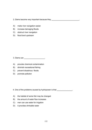 2. Dams become very important because they ___________________________.

A)

make river navigation easier

B)

increase damaging floods

C)

obstruct river navigation

D)

flood land upstream

3. Dams can ____________________.

A)

provoke chemical contamination

B)

diminish recreational fishing

C)

prevent disastrous floods

D)

promote pollution

4. One of the problems caused by hydropower is that _______________.

A)

the habitat of some fish may be changed

B)

the amount of water flow increases

C)

men can use water for irrigation

D)

it provides drinkable water

132

 
