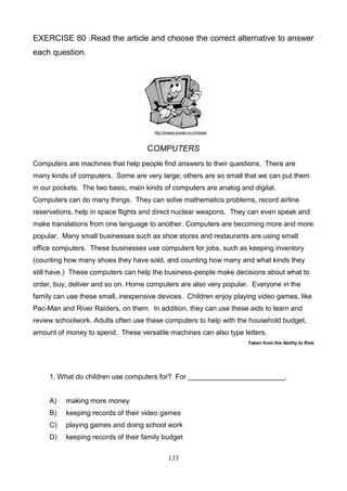 EXERCISE 80 .Read the article and choose the correct alternative to answer
each question.

http://images.google.co.cr/images

COMPUTERS
Computers are machines that help people find answers to their questions. There are
many kinds of computers. Some are very large; others are so small that we can put them
in our pockets. The two basic, main kinds of computers are analog and digital.
Computers can do many things. They can solve mathematics problems, record airline
reservations, help in space flights and direct nuclear weapons. They can even speak and
make translations from one language to another. Computers are becoming more and more
popular. Many small businesses such as shoe stores and restaurants are using small
office computers. These businesses use computers for jobs, such as keeping inventory
(counting how many shoes they have sold, and counting how many and what kinds they
still have.) These computers can help the business-people make decisions about what to
order, buy, deliver and so on. Home computers are also very popular. Everyone in the
family can use these small, inexpensive devices. Children enjoy playing video games, like
Pac-Man and River Raiders, on them. In addition, they can use these aids to learn and
review schoolwork. Adults often use these computers to help with the household budget,
amount of money to spend. These versatile machines can also type letters.
Taken from the Ability to Risk

1. What do children use computers for? For _________________________.

A)

making more money

B)

keeping records of their video games

C)

playing games and doing school work

D)

keeping records of their family budget
133

 
