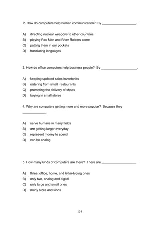 2. How do computers help human communication? By ___________________.

A)

directing nuclear weapons to other countries

B)

playing Pac-Man and River Raiders alone

C)

putting them in our pockets

D)

translating languages

3. How do office computers help business people? By ____________________.

A)

keeping updated sales inventories

B)

ordering from small restaurants

C)

promoting the delivery of shoes

D)

buying in small stores

4. Why are computers getting more and more popular? Because they
_____________.

A)

serve humans in many fields

B)

are getting larger everyday

C)

represent money to spend

D)

can be analog

5. How many kinds of computers are there? There are ___________________.

A)

three: office, home, and letter-typing ones

B)

only two, analog and digital

C)

only large and small ones

D)

many sizes and kinds

134

 