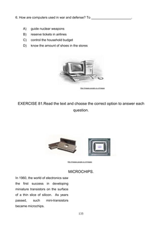 6. How are computers used in war and defense? To ______________________.

A)

guide nuclear weapons

B)

reserve tickets in airlines

C)

control the household budget

D)

know the amount of shoes in the stores

http://images.google.co.cr/images

EXERCISE 81.Read the text and choose the correct option to answer each
question.

http://images.google.co.cr/images

MICROCHIPS.
In 1960, the world of electronics saw
the first success in developing
miniature transistors on the surface
of a thin slice of silicon. As years
passed,

such

mini-transistors

became microchips.
135

 