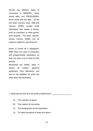 Among

the

microchips

different
is

types

MEMORY,

of

which

stores data, and PROCESSING,
which works with the data.

Of the

two basic memory chips, read-only
memory

(ROM)

usually

holds

information that makes a device,
such as computers or video games,
work properly. The other, randomaccess memory (RAM), can be
erased or added to, and when the

power is turned off it disappears.
RAM chips are used in computers
and programmable calculators, so
they can store a lot of data for brief
periods.
Microchips are hidden away in
almost

all

modern

electrical

equipment, from televisions and
cars to the satellites for which the
chips were first developed.

1. What was the first hit in the world of electronics? ___________________.

A)

The invention of silicon

B)

The creation of microchips

C)

The development of mini-transistors

D)

To make transistors of water and silicon

136

 