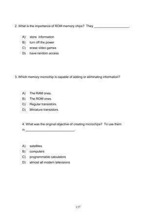 2. What is the importance of ROM memory chips? They ____________________.

A)

store information

B)

turn off the power

C)

erase video games

D)

have random access

3. Which memory microchip is capable of adding or eliminating information?

A)

The RAM ones.

B)

The ROM ones.

C)

Regular transistors.

D)

Miniature transistors.

4. What was the original objective of creating microchips? To use them
in ____________________________.

A)

satellites

B)

computers

C)

programmable calculators

D)

almost all modern televisions

137

 