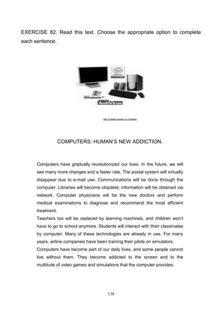 EXERCISE 82. Read this text. Choose the appropriate option to complete
each sentence.

http://images.google.co.cr/images

COMPUTERS: HUMAN’S NEW ADDICTION.

Computers have gradually revolutionized our lives. In the future, we will
see many more changes and a faster rate. The postal system will virtually
disappear due to e-mail use. Communications will be done through the
computer. Libraries will become obsolete; information will be obtained via
network. Computer physicians will be the new doctors and perform
medical examinations to diagnose and recommend the most efficient
treatment.
Teachers too will be replaced by learning machines, and children won’t
have to go to school anymore. Students will interact with their classmates
by computer. Many of these technologies are already in use. For many
years, airline companies have been training their pilots on simulators.
Computers have become part of our daily lives, and some people cannot
live without them. They become addicted to the screen and to the
multitude of video games and simulations that the computer provides.

138

 