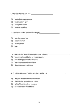 1. The use of computers has _________________________.

A)

made libraries disappear

B)

made doctors quit

C)

changed our lives

D)

become obsolete

2. People will continue communicating by ______________________.

A)

learning machines

B)

electronic mail

C)

video games

D)

train

3. In the medical field, computers will be in charge of ________________________
A)

examining the addiction of the computers

B)

substituting patients for machines

C)

the most inefficient treatments

D)

diagnoses and treatments

4. One disadvantage of using computers will be that ____________________ .

A)

they will make communication faster

B)

doctors will give worse diagnosis

C)

a lot of libraries will be overused

D)

users can become addicted

139

 