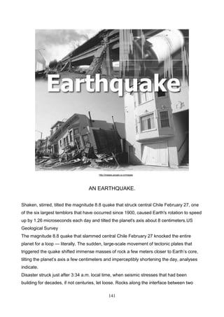 http://images.google.co.cr/images

AN EARTHQUAKE.
Shaken, stirred, tilted the magnitude 8.8 quake that struck central Chile February 27, one
of the six largest temblors that have occurred since 1900, caused Earth's rotation to speed
up by 1.26 microseconds each day and tilted the planet's axis about 8 centimeters.US
Geological Survey
The magnitude 8.8 quake that slammed central Chile February 27 knocked the entire
planet for a loop — literally. The sudden, large-scale movement of tectonic plates that
triggered the quake shifted immense masses of rock a few meters closer to Earth’s core,
tilting the planet’s axis a few centimeters and imperceptibly shortening the day, analyses
indicate.
Disaster struck just after 3:34 a.m. local time, when seismic stresses that had been
building for decades, if not centuries, let loose. Rocks along the interface between two
141

 