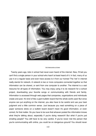 http://images.google.co.cr/images

Twenty years ago, kids in school had never even heard of the internet. Now, I'll bet you
can't find a single person in your school who hasn't at least heard of it. In fact, many of us
use it on a regular basis and even have access to it from our homes! The 'net' in internet
really stands for network. A network is two or more computers connected together so that
information can be shared, or sent from one computer to another. The internet is a vast
resource for all types of information. You may enjoy using it to do research for a school
project, downloading your favorite songs or communicating with friends and family.
Information is accessed through web pages that companies, organizations and individuals
create and post. It's kind of like a giant bulletin board that the whole world uses! But since
anyone can put anything on the internet, you also have to be careful and use your best
judgment and a little common sense. Just because you read something on a piece of
paper someone sticks on a bulletin board doesn't mean it's good information, or even
correct, for that matter. So you have to be sure that whoever posted the information knows
what they're talking about, especially if you're doing research! But what if you're just
emailing people? You still have to be very careful. If you've never met the person that
you're communicating with online, you could be on dangerous ground! You should never
143

 