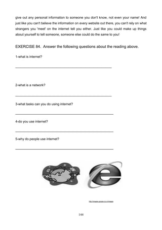 give out any personal information to someone you don't know, not even your name! And
just like you can't believe the information on every website out there, you can't rely on what
strangers you 'meet' on the internet tell you either. Just like you could make up things
about yourself to tell someone, someone else could do the same to you!

EXERCISE 84. Answer the following questions about the reading above.
1-what is internet?
_____________________________________________________

2-what is a network?
_____________________________________________________
3-what tasks can you do using internet?
______________________________________________________
4-do you use internet?
______________________________________________________
5-why do people use internet?
______________________________________________________

http://images.google.co.cr/images

144

 