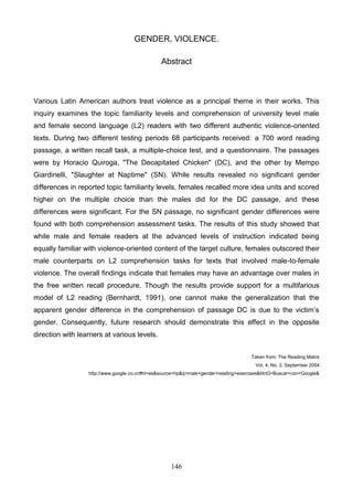 GENDER, VIOLENCE.
Abstract

Various Latin American authors treat violence as a principal theme in their works. This
inquiry examines the topic familiarity levels and comprehension of university level male
and female second language (L2) readers with two different authentic violence-oriented
texts. During two different testing periods 68 participants received: a 700 word reading
passage, a written recall task, a multiple-choice test, and a questionnaire. The passages
were by Horacio Quiroga, "The Decapitated Chicken" (DC), and the other by Mempo
Giardinelli, "Slaughter at Naptime" (SN). While results revealed no significant gender
differences in reported topic familiarity levels, females recalled more idea units and scored
higher on the multiple choice than the males did for the DC passage, and these
differences were significant. For the SN passage, no significant gender differences were
found with both comprehension assessment tasks. The results of this study showed that
while male and female readers at the advanced levels of instruction indicated being
equally familiar with violence-oriented content of the target culture, females outscored their
male counterparts on L2 comprehension tasks for texts that involved male-to-female
violence. The overall findings indicate that females may have an advantage over males in
the free written recall procedure. Though the results provide support for a multifarious
model of L2 reading (Bernhardt, 1991), one cannot make the generalization that the
apparent gender difference in the comprehension of passage DC is due to the victim’s
gender. Consequently, future research should demonstrate this effect in the opposite
direction with learners at various levels.
Taken from: The Reading Matrix
Vol. 4, No. 2, September 2004
http://www.google.co.cr/#hl=es&source=hp&q=male+gender+reading+exercises&btnG=Buscar+con+Google&

146

 