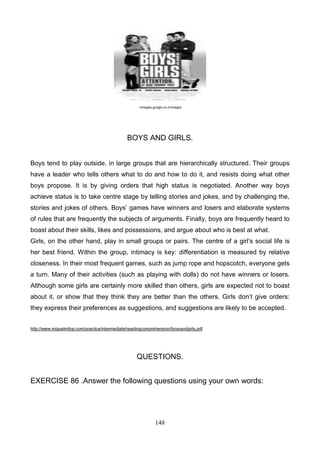 ://images.google.co.cr/images

BOYS AND GIRLS.
Boys tend to play outside, in large groups that are hierarchically structured. Their groups
have a leader who tells others what to do and how to do it, and resists doing what other
boys propose. It is by giving orders that high status is negotiated. Another way boys
achieve status is to take centre stage by telling stories and jokes, and by challenging the,
stories and jokes of others. Boys’ games have winners and losers and elaborate systems
of rules that are frequently the subjects of arguments. Finally, boys are frequently heard to
boast about their skills, likes and possessions, and argue about who is best at what.
Girls, on the other hand, play in small groups or pairs. The centre of a girl’s social life is
her best friend. Within the group, intimacy is key: differentiation is measured by relative
closeness. In their most frequent games, such as jump rope and hopscotch, everyone gets
a turn. Many of their activities (such as playing with dolls) do not have winners or losers.
Although some girls are certainly more skilled than others, girls are expected not to boast
about it, or show that they think they are better than the others. Girls don’t give orders:
they express their preferences as suggestions, and suggestions are likely to be accepted.
http://www.miguelmllop.com/practice/intermediate/readingcomprehension/boysandgirls.pdf

QUESTIONS.
EXERCISE 86 .Answer the following questions using your own words:

148

 