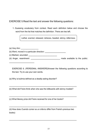EXERCISE 5.Read the text and answer the following questions:
1. Guessing vocabulary from context. Read each definition below and choose the
word from the list that matches the definition. There are two left.
Lethal, scarred, released, retraces, headed, skinny, bitterness.

(a) Very thin: ________________
(b) Went, moved in a particular direction: ___________________
(c) Marked, wounded: __________________________
(d) Anger, resentment: ___________________________ made available to the public:
_______________________

EXERCISE 6. (PERSONAL ANSWERS)Answer the following questions according to
the text. Try to use your own words.

(a) Why is bulimia defined as a deadly eating disorder?

______________________________________________________________
(b) What did Freire think when she saw the billboards with skinny models?

______________________________________________________________
(c) What literary prize did Freire received for one of her books?

______________________________________________________________
(d) How does Cuando comer es un inferno differ from Freire's previous two
books)

______________________________________________________________

15

 
