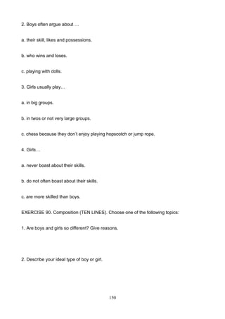 2. Boys often argue about …

a. their skill, likes and possessions.

b. who wins and loses.

c. playing with dolls.

3. Girls usually play…

a. in big groups.

b. in twos or not very large groups.
c. chess because they don’t enjoy playing hopscotch or jump rope.

4. Girls…

a. never boast about their skills.

b. do not often boast about their skills.

c. are more skilled than boys.

EXERCISE 90. Composition (TEN LINES). Choose one of the following topics:

1. Are boys and girls so different? Give reasons.

2. Describe your ideal type of boy or girl.

150

 