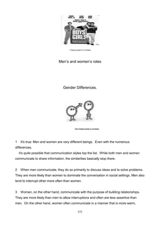 ://images.google.co.cr/images

Men’s and women’s roles

Gender Differences.

http://images.google.co.cr/images

1

It's true: Men and women are very different beings. Even with the numerous

differences,
it's quite possible that communication styles top the list. While both men and women
communicate to share information, the similarities basically stop there.

2

When men communicate, they do so primarily to discuss ideas and to solve problems.

They are more likely than women to dominate the conversation in social settings. Men also
tend to interrupt other more often than women.

3

Women, on the other hand, communicate with the purpose of building relationships.

They are more likely than men to allow interruptions and often are less assertive than
men. On the other hand, women often communicate in a manner that is more warm,
151

 