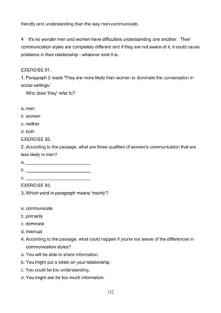 friendly and understanding than the way men communicate.

4

It's no wonder men and women have difficulties understanding one another. Their

communication styles are completely different and if they are not aware of it, it could cause
problems in their relationship - whatever kind it is.

EXERCISE 91.
1. Paragraph 2 reads 'They are more likely than women to dominate the conversation in
social settings.'
Who does 'they' refer to?

a. men
b. women
c. neither
d. both
EXERCISE 92.
2. According to the passage, what are three qualities of women's communication that are
less likely in men?
a. __________________________
b. __________________________
c. __________________________
EXERCISE 93.
3. Which word in paragraph means 'mainly'?

a. communicate
b. primarily
c. dominate
d. interrupt
4. According to the passage, what could happen if you're not aware of the differences in
communication styles?
a. You will be able to share information.
b. You might put a strain on your relationship.
c. You could be too understanding.
d. You might ask for too much information.
152

 