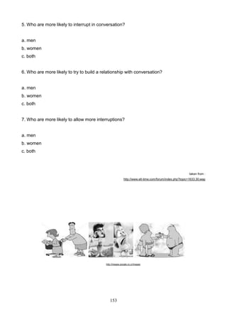 5. Who are more likely to interrupt in conversation?

a. men
b. women
c. both

6. Who are more likely to try to build a relationship with conversation?

a. men
b. women
c. both

7. Who are more likely to allow more interruptions?

a. men
b. women
c. both

taken from :
http://www.elt-time.com/forum/index.php?topic=1633.30;wap

http://images.google.co.cr/images

153

 