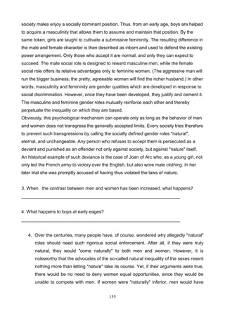 society males enjoy a socially dominant position. Thus, from an early age, boys are helped
to acquire a masculinity that allows them to assume and maintain that position. By the
same token, girls are taught to cultivate a submissive femininity. The resulting difference in
the male and female character is then described as inborn and used to defend the existing
power arrangement. Only those who accept it are normal, and only they can expect to
succeed. The male social role is designed to reward masculine men, while the female
social role offers its relative advantages only to feminine women. (The aggressive man will
run the bigger business; the pretty, agreeable woman will find the richer husband.) In other
words, masculinity and femininity are gender qualities which are developed in response to
social discrimination. However, once they have been developed, they justify and cement it.
The masculine and feminine gender roles mutually reinforce each other and thereby
perpetuate the inequality on which they are based.
Obviously, this psychological mechanism can operate only as long as the behavior of men
and women does not transgress the generally accepted limits. Every society tries therefore
to prevent such transgressions by calling the socially defined gender roles "natural",
eternal, and unchangeable. Any person who refuses to accept them is persecuted as a
deviant and punished as an offender not only against society, but against "nature" itself.
An historical example of such deviance is the case of Joan of Arc who, as a young girl, not
only led the French army to victory over the English, but also wore male clothing. In her
later trial she was promptly accused of having thus violated the laws of nature.

3. When the contrast between men and women has been increased, what happens?
_______________________________________________________________

4. What happens to boys at early eages?
_______________________________________________________________

4. Over the centuries, many people have, of course, wondered why allegedly "natural"
roles should need such rigorous social enforcement. After all, if they were truly
natural, they would "come naturally" to both men and women. However, it is
noteworthy that the advocates of the so-called natural inequality of the sexes resent
nothing more than letting "nature" take its course. Yet, if their arguments were true,
there would be no need to deny women equal opportunities, since they would be
unable to compete with men. If women were "naturally" inferior, men would have
155

 