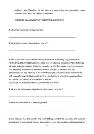 nothing to fear. Therefore, the fact that many men do fear such competition raises
sufficient doubt as to the validity of their claim.

EXERCISE 95.ANSWER THE FOLLOWING QUESTIONS:

1. What has happened during centuries?

_______________________________________________________________

2. What does it mean: nature, take its course?

_______________________________________________________________

4. The truth is that human desires and capacities have a tendency to go beyond the
narrow limits of our traditional gender roles. Indeed, it takes a constant combined effort by
all social authorities to keep this tendency under control. Such social control appears not
only externally, in the form of parental guidance, peer-group pressure, and law
enforcement, but also internally in the form of concepts and values which determine the
self-image of every individual, and it is in the individual mind where the confusion of sex
and gender can create the most serious problems.
EXERCISE 96. ANSWER THE FOLLOWING QUESTIONS:

1. What is the truth concerning to human desires and capacities?

_______________________________________________________________

2. Where is the confusion of sex and gender?

_______________________________________________________________

5. For instance, men and women who feel that they do not fit the masculine and feminine
stereotypes, or who resent them as too restrictive, may also develop ambiguous feelings
156

 