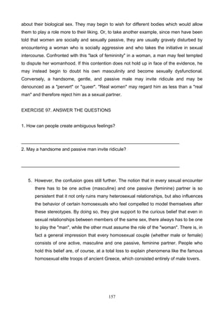 about their biological sex. They may begin to wish for different bodies which would allow
them to play a role more to their liking. Or, to take another example, since men have been
told that women are socially and sexually passive, they are usually gravely disturbed by
encountering a woman who is socially aggressive and who takes the initiative in sexual
intercourse. Confronted with this "lack of femininity" in a woman, a man may feel tempted
to dispute her womanhood. If this contention does not hold up in face of the evidence, he
may instead begin to doubt his own masculinity and become sexually dysfunctional.
Conversely, a handsome, gentle, and passive male may invite ridicule and may be
denounced as a "pervert" or "queer". "Real women" may regard him as less than a "real
man" and therefore reject him as a sexual partner.

EXERCISE 97. ANSWER THE QUESTIONS

1. How can people create ambiguous feelings?

_______________________________________________________________
2. May a handsome and passive man invite ridicule?

_______________________________________________________________

5. However, the confusion goes still further. The notion that in every sexual encounter
there has to be one active (masculine) and one passive (feminine) partner is so
persistent that it not only ruins many heterosexual relationships, but also influences
the behavior of certain homosexuals who feel compelled to model themselves after
these stereotypes. By doing so, they give support to the curious belief that even in
sexual relationships between members of the same sex, there always has to be one
to play the "man", while the other must assume the role of the "woman". There is, in
fact a general impression that every homosexual couple (whether male or female)
consists of one active, masculine and one passive, feminine partner. People who
hold this belief are, of course, at a total loss to explain phenomena like the famous
homosexual elite troops of ancient Greece, which consisted entirely of male lovers.

157

 