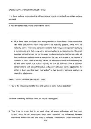 EXERCISE 98. ANSWER THE QUESTIONS:

1. Is there a global impression that all homosexual couple consists of one active and one
passive?
_______________________________________________________________
2. How are considered people who hold this belief?

_______________________________________________________________

6. All of these views are based on a wrong conclusion drawn from a false assumption.
The false assumption states that women are naturally passive, while men are
naturally active. The wrong conclusion asserts that every passive person is playing
a feminine role and that every active person is playing a masculine role. However,
in actual fact neither sex nor gender need be characterized in this fashion. After all,
in some human societies the role assignment for men and women is the reverse of
our own. In short, there is nothing "natural" or definite about our sexual stereotypes.
By the same token, full human equality will not be achieved until it becomes
conceivable to both sexes that active and passive attitudes can be appropriate for
either of them, and that even two "active" or two "passive" partners can have a
rewarding relationship.

EXERCISE 99. ANSWER THE QUESTIONS :

1. How is the role assignment for men and women in some human societies?

_______________________________________________________________

2.Is there something definitive about our sexual stereotypes?

_______________________________________________________________

3. This does not mean that, in an ideal future, all human differences will disappear.
Indeed, once the old stereotypes have been discarded, the differences between
individuals within each sex are likely to increase. Furthermore, under conditions of
158

 