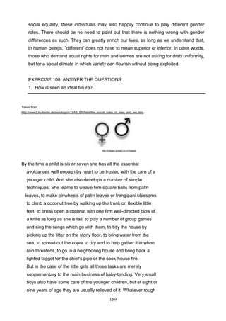 social equality, these individuals may also happily continue to play different gender
roles. There should be no need to point out that there is nothing wrong with gender
differences as such. They can greatly enrich our lives, as long as we understand that,
in human beings, "different" does not have to mean superior or inferior. In other words,
those who demand equal rights for men and women are not asking for drab uniformity,
but for a social climate in which variety can flourish without being exploited.

EXERCISE 100. ANSWER THE QUESTIONS:
1. How is seen an ideal future?

Taken from:
http://www2.hu-berlin.de/sexology/ATLAS_EN/html/the_social_roles_of_men_and_wo.html

http://images.google.co.cr/images

By the time a child is six or seven she has all the essential
avoidances well enough by heart to be trusted with the care of a
younger child. And she also develops a number of simple
techniques. She learns to weave firm square balls from palm
leaves, to make pinwheels of palm leaves or frangipani blossoms,
to climb a coconut tree by walking up the trunk on flexible little
feet, to break open a coconut with one firm well-directed blow of
a knife as long as she is tall, to play a number of group games
and sing the songs which go with them, to tidy the house by
picking up the litter on the stony floor, to bring water from the
sea, to spread out the copra to dry and to help gather it in when
rain threatens, to go to a neighboring house and bring back a
lighted faggot for the chief's pipe or the cook-house fire.
But in the case of the little girls all these tasks are merely
supplementary to the main business of baby-tending. Very small
boys also have some care of the younger children, but at eight or
nine years of age they are usually relieved of it. Whatever rough
159

 