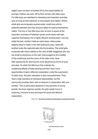 edges have not been smoothed off by this responsibility for
younger children are worn off by their contact with older boys.
For little boys are admitted to interesting and important activities
only so long as their behavior is circumspect and helpful. Where
small girls are brusquely pushed aside, small boys will be
patiently tolerated and they become adept at making themselves
useful. The four or five little boys who all wish to assist at the
important, business of helping a grown youth lasso reef eels,
organize themselves into a highly efficient working team; one boy
holds the bait, another holds an extra lasso, others poke
eagerly about in holes in the reef looking for prey, while still
another tucks the captured eels into his lavalava. The small girls,
burdened with heavy babies or the care of little staggerers who are
too small to adventure on the reef, discouraged by the hostility
of the small boys and the scorn of the older ones, have
little opportunity for learning the more adventurous forms of work
and play. So while the little boys first undergo the
chastening effects of baby-tending and then have many
opportunities to learn effective cooperation under the supervision
of older boys, the girls' education is less comprehensive. They
have a high standard of individual responsibility, but the
community provides them with no lessons in cooperation with one
another. This is particularly apparent in the activities of young
people: the boys organize quickly; the girls waste hours in
bickering, innocent of any technique for quick and efficient
cooperation.
Taken from: http://www.majortests.com/sat/reading-comprehension-test02

http://images.google.co.cr/images

160

 