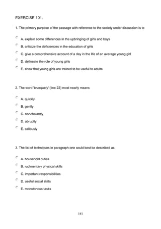 EXERCISE 101.
1. The primary purpose of the passage with reference to the society under discussion is to

A. explain some differences in the upbringing of girls and boys
B. criticize the deficiencies in the education of girls
C. give a comprehensive account of a day in the life of an average young girl
D. delineate the role of young girls
E. show that young girls are trained to be useful to adults

2. The word 'brusquely' (line 22) most nearly means

A. quickly
B. gently
C. nonchalantly
D. abruptly
E. callously

3. The list of techniques in paragraph one could best be described as

A. household duties
B. rudimentary physical skills
C. important responsibilities
D. useful social skills
E. monotonous tasks

161

 