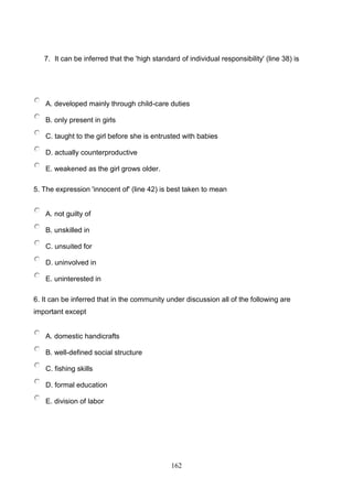 7. It can be inferred that the 'high standard of individual responsibility' (line 38) is

A. developed mainly through child-care duties
B. only present in girls
C. taught to the girl before she is entrusted with babies
D. actually counterproductive
E. weakened as the girl grows older.
5. The expression 'innocent of' (line 42) is best taken to mean

A. not guilty of
B. unskilled in
C. unsuited for
D. uninvolved in
E. uninterested in
6. It can be inferred that in the community under discussion all of the following are
important except

A. domestic handicrafts
B. well-defined social structure
C. fishing skills
D. formal education
E. division of labor

162

 