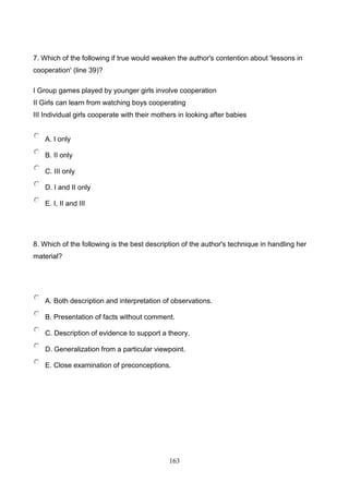 7. Which of the following if true would weaken the author's contention about 'lessons in
cooperation' (line 39)?
I Group games played by younger girls involve cooperation
II Girls can learn from watching boys cooperating
III Individual girls cooperate with their mothers in looking after babies

A. I only
B. II only
C. III only
D. I and II only
E. I, II and III

8. Which of the following is the best description of the author's technique in handling her
material?

A. Both description and interpretation of observations.
B. Presentation of facts without comment.
C. Description of evidence to support a theory.
D. Generalization from a particular viewpoint.
E. Close examination of preconceptions.

163

 