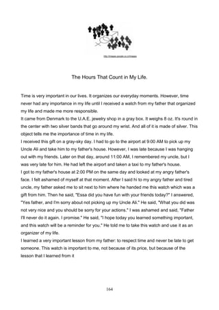 http://images.google.co.cr/images

The Hours That Count in My Life.

Time is very important in our lives. It organizes our everyday moments. However, time
never had any importance in my life until I received a watch from my father that organized
my life and made me more responsible.
It came from Denmark to the U.A.E. jewelry shop in a gray box. It weighs 8 oz. It's round in
the center with two silver bands that go around my wrist. And all of it is made of silver. This
object tells me the importance of time in my life.
I received this gift on a gray-sky day. I had to go to the airport at 9:00 AM to pick up my
Uncle Ali and take him to my father's house. However, I was late because I was hanging
out with my friends. Later on that day, around 11:00 AM, I remembered my uncle, but I
was very late for him. He had left the airport and taken a taxi to my father's house.
I got to my father's house at 2:00 PM on the same day and looked at my angry father's
face. I felt ashamed of myself at that moment. After I said hi to my angry father and tired
uncle, my father asked me to sit next to him where he handed me this watch which was a
gift from him. Then he said, "Essa did you have fun with your friends today?" I answered,
"Yes father, and I'm sorry about not picking up my Uncle Ali." He said, "What you did was
not very nice and you should be sorry for your actions." I was ashamed and said, "Father
I'll never do it again. I promise." He said, "I hope today you learned something important,
and this watch will be a reminder for you." He told me to take this watch and use it as an
organizer of my life.
I learned a very important lesson from my father: to respect time and never be late to get
someone. This watch is important to me, not because of its price, but because of the
lesson that I learned from it

164

 