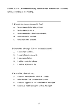 EXERCISE 102. Read the following exercises and mark with an x the best
option, according to the reading.

1 When did time become important to Essa?
A.

When he was playing with his friends

B.

When he lost his watch

C.

When he received a watch from his father

D.

When he went to Denmark

E.

When he met his Uncle Ali

2 Which of the following is NOT true about Essa's watch?
A.

It came from his father.

B.

It weighed about one pound.

C.

It was made of silver.

D.

It will be a reminder to Essa.

E.

It helps to organize his life.

3 Which of the following is true?
A.

Essa was playing with his friends at 2:00 PM.

B.

Uncle Ali took a taxi to Essa's father's house.

C.

Essa was supposed to pick up his father at the airport.

D.

Essa never tried to pick up his uncle at the airport.

165

 