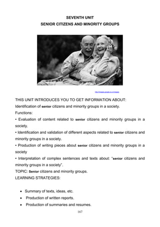SEVENTH UNIT
SENIOR CITIZENS AND MINORITY GROUPS

http://images.google.co.cr/images

THIS UNIT INTRODUCES YOU TO GET INFORMATION ABOUT:
Identification of senior citizens and minority groups in a society.
Functions:
• Evaluation of content related to senior citizens and minority groups in a
society.
• Identification and validation of different aspects related to senior citizens and
minority groups in a society.
• Production of writing pieces about senior citizens and minority groups in a
society
• Interpretation of complex sentences and texts about: ―senior citizens and
minority groups in a society‖.
TOPIC: Senior citizens and minority groups.
LEARNING STRATEGIES:
 Summary of texts, ideas, etc.


Production of written reports.



Production of summaries and resumes.
167

 