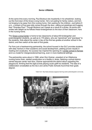 Senior citizens.

At the same time every morning, Paul Bookout sits impatiently in his wheelchair, looking
out the front door of the Grace Living Center. He's not waiting for family visitors, and he's
not longing to be away from this nursing home. He's waiting for the children. Just before 9
a.m., a stream of five-year-olds comes through the door, calling out greetings and hugging
their "Grandpa Paul." Though Bookout can't speak as a result of a stroke, he points and
smiles with delight as he follows these kindergartners to the door of their classroom, here
in the nursing home.
The Grace Living Center is home to two classrooms of about 60 kindergarten and
prekindergarten students, as well as to 170 elders, who are "grandmas" and "grandpas" to
the students. Kids attend the center in lieu of the first two grades at another school in the
district, and then switch at the start of first grade.
Far from just a heartwarming partnership, the school housed in the GLC provides students
with daily mentors in their academic and social development, yielding proven results in
reading and vocabulary. Its success has inspired the opening of a similar school in Kansas
and is a model for intergenerational learning, even in more traditional settings.
The partnership came about in 1998, when Don Greiner, president of an Oklahoma
nursing home chain, started construction on a facility in Jenks. Noticing a school districtowned daycare center next door, Greiner approached the district about upgrading the
playground, thinking that the sight of kids playing could uplift his residents. The idea of a
collaboration snowballed as the GLC and Jenks Public Schools found that their goals
aligned.
Taken from: http://www.edutopia.org/grace-learning-center-prekindergarten-community

Taken from: http://www.edutopia.org/grace-learning-center-prekindergarten-community

168

 