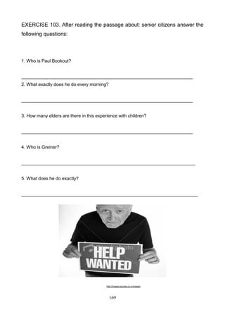 EXERCISE 103. After reading the passage about: senior citizens answer the
following questions:

1. Who is Paul Bookout?

____________________________________________________________________
2. What exactly does he do every morning?

____________________________________________________________________

3. How many elders are there in this experience with children?

____________________________________________________________________

4. Who is Greiner?

_____________________________________________________________________

5. What does he do exactly?

______________________________________________________________________

http://images.google.co.cr/images

169

 