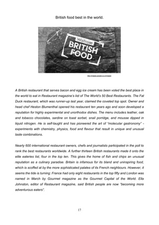 British food best in the world.

http://images.google.co.cr/images

A British restaurant that serves bacon and egg ice cream has been voted the best place in
the world to eat in Restaurant magazine’s list of The World’s 50 Best Restaurants. The Fat
Duck restaurant, which was runner-up last year, claimed the coveted top spot. Owner and
head chef Heston Blumenthal opened his restaurant ten years ago and soon developed a
reputation for highly experimental and unorthodox dishes. The menu includes leather, oak
and tobacco chocolates, sardine on toast sorbet, snail porridge, and mousse dipped in
liquid nitrogen. He is self-taught and has pioneered the art of “molecular gastronomy” experiments with chemistry, physics, food and flavour that result in unique and unusual
taste combinations.

Nearly 600 international restaurant owners, chefs and journalists participated in the poll to
rank the best restaurants worldwide. A further thirteen British restaurants made it onto the
elite eateries list, four in the top ten. This gives the home of fish and chips an unusual
reputation as a culinary paradise. Britain is infamous for its bland and uninspiring food,
which is scoffed at by the more sophisticated palates of its French neighbours. However, it
seems the tide is turning: France had only eight restaurants in the top fifty and London was
named in March by Gourmet magazine as the Gourmet Capital of the World. Ella
Johnston, editor of Restaurant magazine, said British people are now “becoming more
adventurous eaters”.

17

 