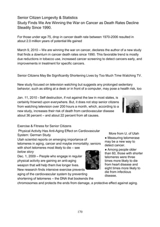 Senior Citizen Longevity & Statistics
Study Finds We Are Winning the War on Cancer as Death Rates Decline
Steadily Since 1990.
For those under age 75, drop in cancer death rate between 1970-2006 resulted in
about 2.0 million years of potential life gained
March 9, 2010 – We are winning the war on cancer, declares the author of a new study
that finds a downturn in cancer death rates since 1990. This favorable trend is mostly
due reductions in tobacco use, increased cancer screening to detect cancers early, and
improvements in treatment for specific cancers.

Senior Citizens May Be Significantly Shortening Lives by Too Much Time Watching TV.
New study focused on television watching but suggests any prolonged sedentary
behavior, such as sitting at a desk or in front of a computer, may pose a health risk, too
Jan. 11, 2010 - Self destruction, if not against the law in most states, is
certainly frowned upon everywhere. But, it does not stop senior citizens
from watching television over 200 hours a month, which, according to a
new study, increases their risk of death from cardiovascular disease
about 36 percent – and about 22 percent from all causes.
Exercise & Fitness for Senior Citizens
Physical Activity Has Anti-Aging Effect on Cardiovascular
More from U. of Utah
System: German Study
● Measuring telomerase
Utah scientist reports on emerging importance of
may be a new way to
telomeres in aging, cancer and maybe immortality; seniors
detect cancer.
with short telomeres most likely to die – see
● Among people older
below story
than 60, those with shorter
Dec. 1, 2009 – People who engage in regular
telomeres were three
physical activity are gaining an anti-aging
times more likely to die
from heart disease and
weapon that will help them live longer lives.
eight times more likely to
New research finds intensive exercise prevents
die from infectious
aging of the cardiovascular system by preventing
disease.
shortening of telomeres – the DNA that bookends the
chromosomes and protects the ends from damage, a protective effect against aging.

170

 