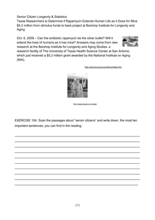 Senior Citizen Longevity & Statistics
Texas Researchers to Determine if Rapamycin Extends Human Life as it Does for Mice
$5.2 million from stimulus funds to back project at Barshop Institute for Longevity and
Aging
Oct. 6, 2009 – Can the antibiotic rapamycin be the silver bullet? Will it
extend the lives of humans as it has mice? Answers may come from new
research at the Barshop Institute for Longevity and Aging Studies, a
research facility of The University of Texas Health Science Center at San Antonio,
which just received a $5.2 million grant awarded by the National Institute on Aging
(NIA).
http://seniorjournal.com/SeniorStats.htm

http://images.google.co.cr/images

EXERCISE 104. Scan the passages about ―senior citizens‖ and write down, the most ten
important sentences, you can find in the reading.
________________________________________________________________________
________________________________________________________________________
________________________________________________________________________
________________________________________________________________________
________________________________________________________________________
________________________________________________________________________
________________________________________________________________________
________________________________________________________________________
________________________________________________________________________
_______________________________________________________________________

171

 