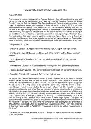 Few minority groups achieve top council jobs.
August 04, 2009
The increase in ethnic minority staff at Reading Borough Council is not keeping pace with
the ethnic mix in the community. That was the view of Reading Council for Racial
Equality’s director Rajinder Sohpal. The Reading Borough Council ethnic minorities forum
looked at the latest figures at a meeting in June and found in March 2008 – the latest
available figures for Reading – the council had 12.3 per cent ethnic minority staff with 4.9
per cent in the high earning bracket with salaries of more than £42,687. At the time Europe
and community development officer Grant Thornton said: ―For this report to be meaningful,
we need to show how Reading is performing in relation to neighboring authorities.‖ Since
then get reading has been seeking out the comparable figures from some of Reading’s
statistical neighbors and they show despite the comparatively good progress Reading has
made in recruiting ethnic minority staff, it’s not doing so well in promoting them to top jobs.
The figures for 2008 are:
- Bristol City Council – 6.73 per cent ethnic minority staff, 4.19 per cent high earners.
- Brighton and Hove City Council – 4.45 per cent ethnic minority staff, 4.19 per cent high
earners.
- London Borough of Bromley – 11.7 per cent ethnic minority staff, 4.2 per cent high
earners.
- Milton Keynes Council – 7.94 per cent ethnic minority staff, 4.64 per cent high earners.
- Reading Borough Council – 12.3 per cent ethnic minority staff, 4.9 per cent high earners.
- Derby City Council – 12.1 per cent, 7.47 per cent high earners.
Mr Sohpal said: ―I think Reading has over a number of years put in an effort to improve
diversity of the council and still can do more. ―However, I don’t believe it should hide
behind the poor performance of other councils.‖ He said the most recent figures suggested
the ethnic mix in Reading stands at 20 per cent – particularly since the arrival of people
from Europe – and council staffing levels should reflect that. He thought low levels
sometimes indicated a lack of confidence members of ethnic minorities have in getting a
job. Reading Borough Council spokesman Oscar Mortali said the proportion of black and
minority ethnic (BME) council staff excluding school-based employees was 12.5 per cent.
This compared with a BME proportion in the working population in Reading of 12.9 per
cent according to 2001 census data, the council’s current target figure. ―Last year the
Ethnic Minorities Forum heard levels of recruitment of BME staff across the council were in
the region of 14 per cent,‖ he said. ―And the same forum was recently told the proportion of
BME staff has increased within the council year on year since 2002 – with 381 employed
at this time, rising to 488 in April 2009. The council is aiming for further improvements in
this area.‖
The personnel committee asked for a report in September to ensure there are no barriers
to fair recruitment.
http://www.getreading.co.uk/news/s/2055155_few_minority_groups_achieve_top_council_jobs

172

 