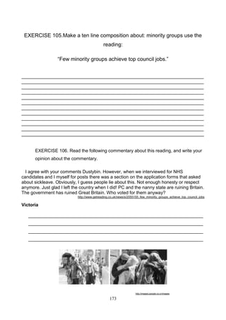EXERCISE 105.Make a ten line composition about: minority groups use the
reading:
―Few minority groups achieve top council jobs.‖
________________________________________________________________________
________________________________________________________________________
________________________________________________________________________
________________________________________________________________________
________________________________________________________________________
________________________________________________________________________
________________________________________________________________________
________________________________________________________________________
________________________________________________________________________
________________________________________________________________________
________________________________________________________________________
________________________________________________________________________

EXERCISE 106. Read the following commentary about this reading, and write your
opinion about the commentary.
I agree with your comments Dustybin. However, when we interviewed for NHS
candidates and I myself for posts there was a section on the application forms that asked
about sickleave. Obviously, I guess people lie about this. Not enough honesty or respect
anymore. Just glad I left the country when I did! PC and the nanny state are ruining Britain.
The government has ruined Great Britain. Who voted for them anyway?
http://www.getreading.co.uk/news/s/2055155_few_minority_groups_achieve_top_council_jobs

Victoria
_____________________________________________________________________
_____________________________________________________________________
_____________________________________________________________________
_____________________________________________________________________

http://images.google.co.cr/images

173

 