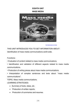 EIGHTH UNIT
MASS MEDIA

http://images.google.co.cr/images

THIS UNIT INTRODUCES YOU TO GET INFORMATION ABOUT:
Identification of mass media communications world wide.

Functions:
• Evaluation of content related to mass media communications.
• Identification and validation of different aspects related to mass media
communications.
• Production of writing pieces about mass media communications.
• Interpretation of complex sentences and texts about: ―mass media
communications‖.
TOPIC: Mass media communications.
LEARNING STRATEGIES:
 Summary of texts, ideas, etc.


Production of written reports.



Production of summaries and resumes.

174

 