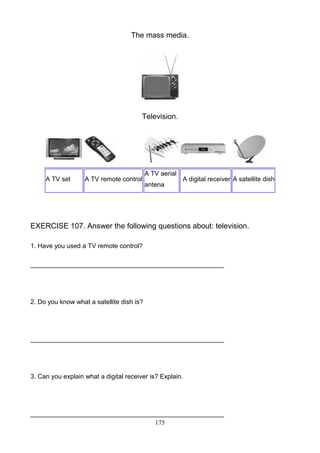 The mass media.

Television.

A TV set

A TV remote control

A TV aerial
antena

A digital receiver A satellite dish

EXERCISE 107. Answer the following questions about: television.
1. Have you used a TV remote control?
______________________________________________________

2. Do you know what a satellite dish is?

______________________________________________________

3. Can you explain what a digital receiver is? Explain.

______________________________________________________
175

 