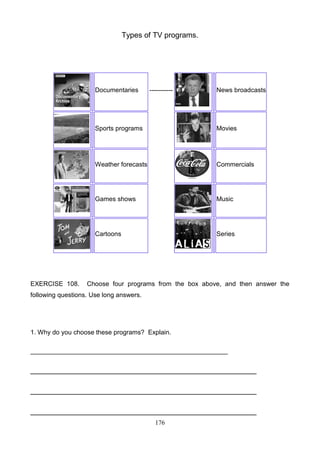 Types of TV programs.

Documentaries

-----------

News broadcasts

Sports programs

Weather forecasts

Commercials

Games shows

Music

Cartoons

EXERCISE 108.

Movies

Series

Choose four programs from the box above, and then answer the

following questions. Use long answers.

1. Why do you choose these programs? Explain.
_______________________________________________________

______________________________________________________
______________________________________________________
______________________________________________________
176

 