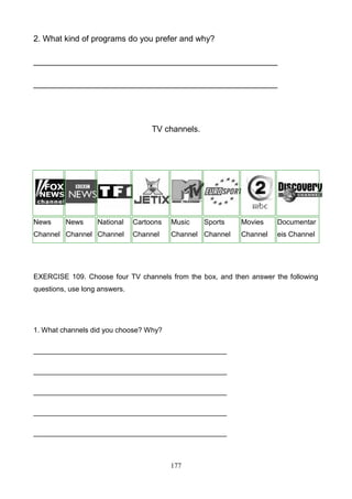 2. What kind of programs do you prefer and why?
_____________________________________________________
_____________________________________________________

TV channels.

News

News

National

Channel Channel Channel

Cartoons

Music

Sports

Channel

Channel Channel

Movies

Documentar

Channel

eis Channel

EXERCISE 109. Choose four TV channels from the box, and then answer the following
questions, use long answers.

1. What channels did you choose? Why?
_________________________________________________
_________________________________________________
_________________________________________________
_________________________________________________
_________________________________________________

177

 